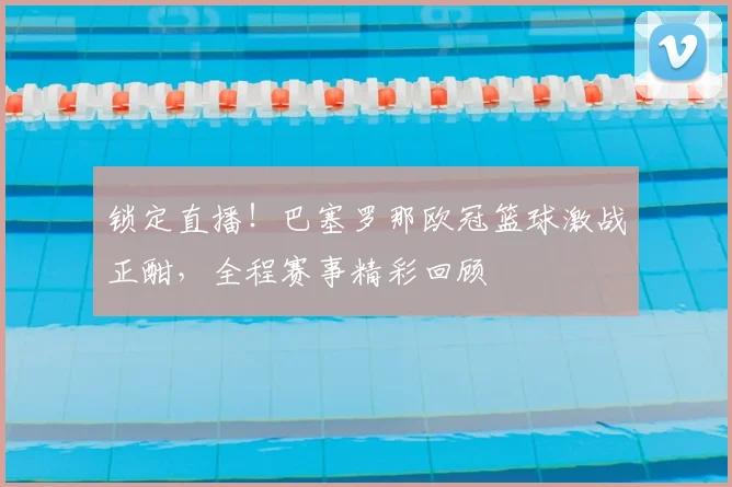 锁定直播！巴塞罗那欧冠篮球激战正酣，全程赛事精彩回顾
