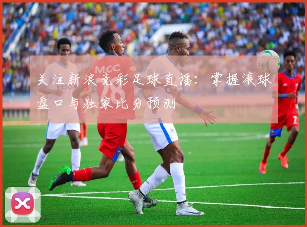 关注新浪竞彩足球直播：掌握滚球盘口与独家比分预测