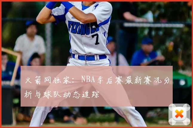 火箭网独家：NBA季后赛最新赛况分析与球队动态追踪