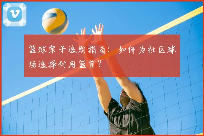 篮球架子选购指南：如何为社区球场选择耐用篮筐？