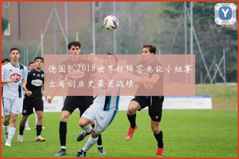 德国队2018世界杯阵容老化小组赛出局创历史最差战绩