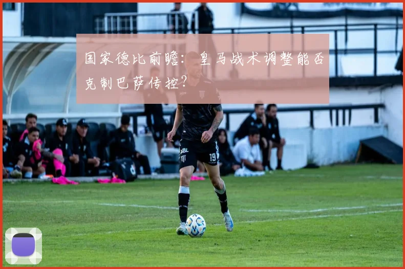 国家德比前瞻：皇马战术调整能否克制巴萨传控？