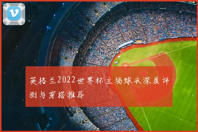 英格兰2022世界杯主场球衣深度评测与穿搭推荐
