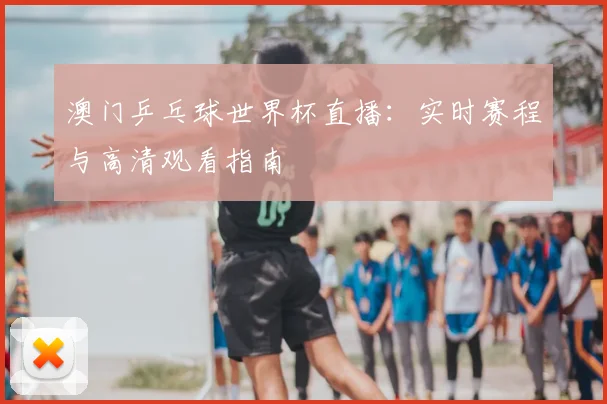 澳门乒乓球世界杯直播：实时赛程与高清观看指南