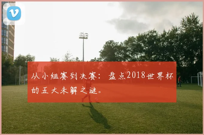 从小组赛到决赛：盘点2018世界杯的五大未解之谜。