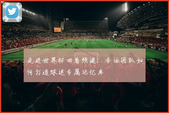 走进世界杯回看频道:专访团队如何打造球迷专属记忆库