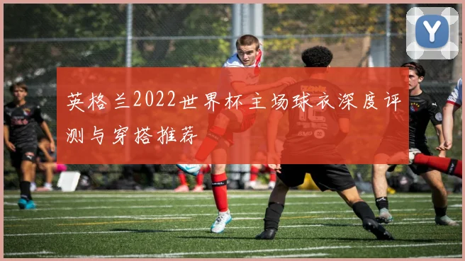 英格兰2022世界杯主场球衣深度评测与穿搭推荐