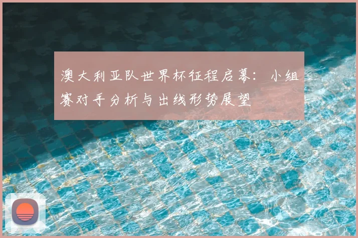 澳大利亚队世界杯征程启幕：小组赛对手分析与出线形势展望