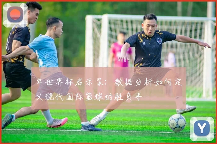 年世界杯启示录：数据分析如何定义现代国际篮球的胜负手
