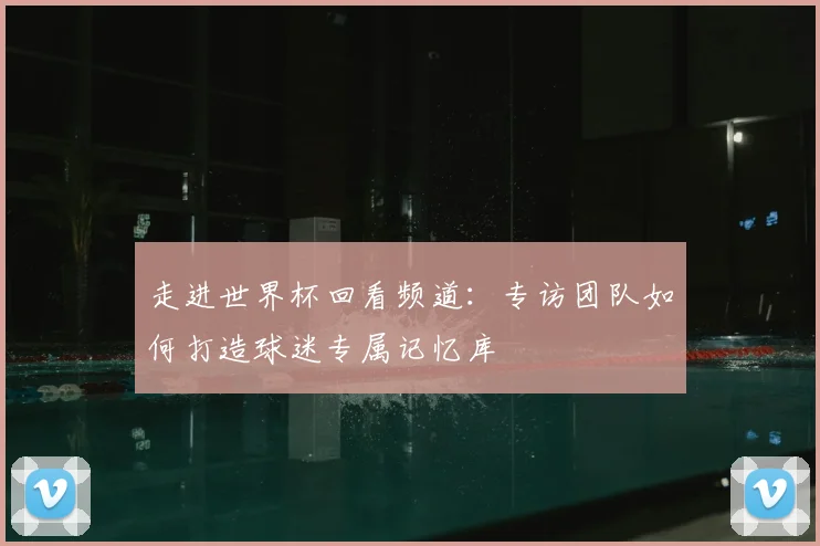 走进世界杯回看频道:专访团队如何打造球迷专属记忆库