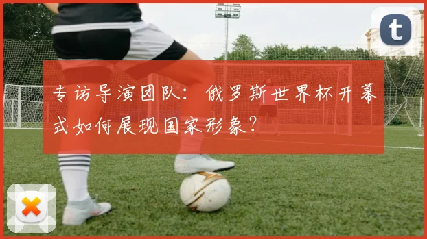 专访导演团队：俄罗斯世界杯开幕式如何展现国家形象？