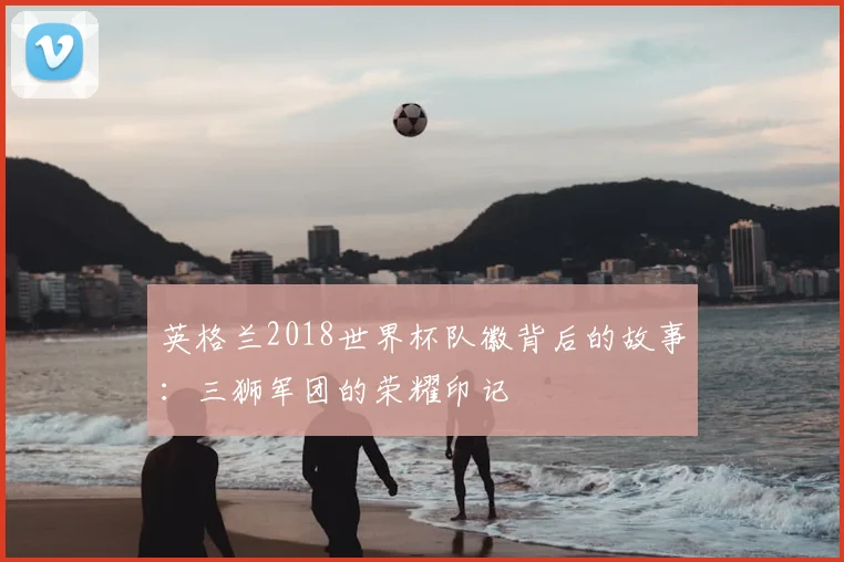 英格兰2018世界杯队徽背后的故事:三狮军团的荣耀印记