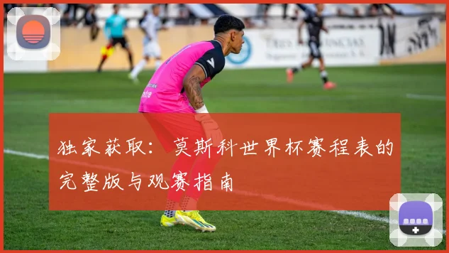 独家获取:莫斯科世界杯赛程表的完整版与观赛指南