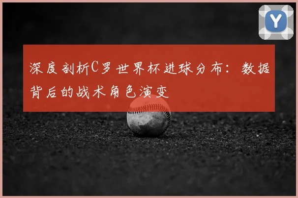深度剖析C罗世界杯进球分布：数据背后的战术角色演变