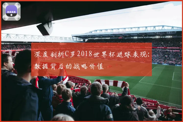 深度剖析C罗2018世界杯进球表现：数据背后的战略价值