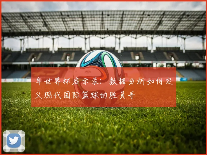 年世界杯启示录：数据分析如何定义现代国际篮球的胜负手
