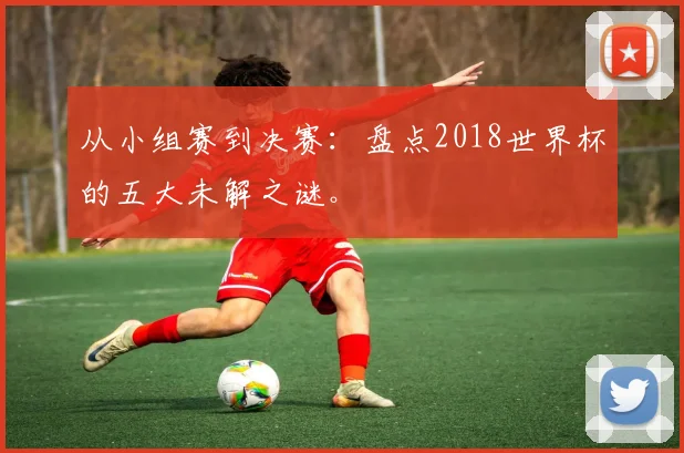 从小组赛到决赛:盘点2018世界杯的五大未解之谜。