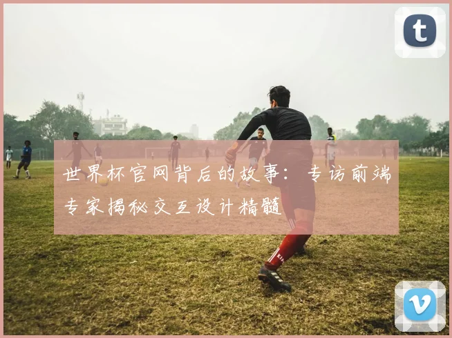 世界杯官网背后的故事：专访前端专家揭秘交互设计精髓